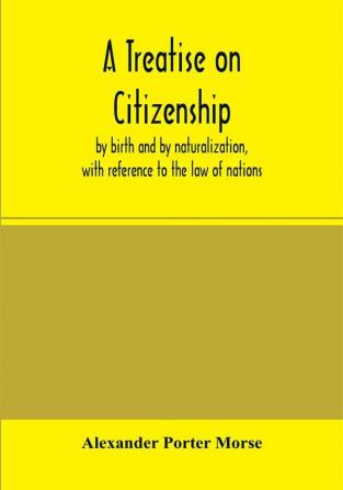 A Treatise on citizenship by birth and by naturalization with reference to the law of nations Roman civil law law of the United States of America and the law of France; including provisions in the federal Constitution and in the several state consti