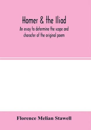 Homer & the Iliad; an essay to determine the scope and character of the original poem