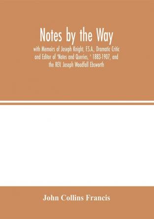 Notes by the Way. with Memoirs of Joseph Knight F.S.A. Dramatic Critic and Editor of 'Notes and Queries ' 1883-1907 and the REV. Joseph Woodfall Ebsworth