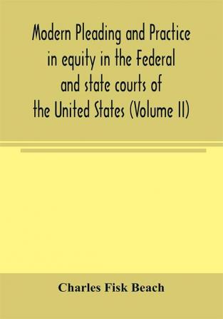 Modern pleading and practice in equity in the Federal and state courts of the United States with Particular Reference to the federal practice Including Numerous forms and Precedents. (Volume II)