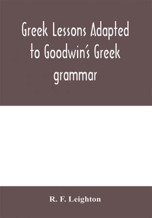 Greek lessons adapted to Goodwin's Greek grammar and intended as an introduction to his Greek reader