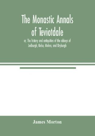 The monastic annals of Teviotdale or The history and antiquities of the abbeys of Jedburgh Kelso Melros and Dryburgh