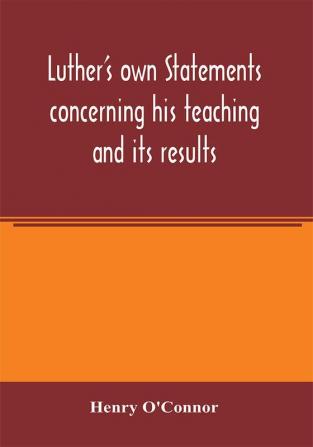 Luther's own statements concerning his teaching and its results taken exclusively from the earliest and best editions of Luther's German and Latin works