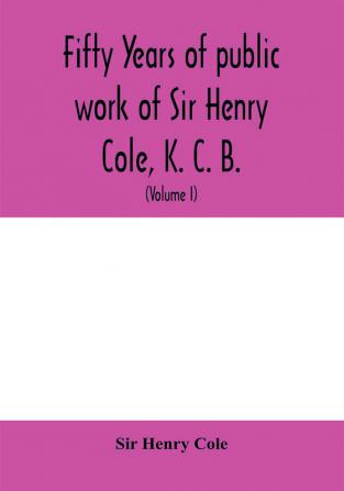 Fifty years of public work of Sir Henry Cole K. C. B. accounted for in his deeds speeches and writings (Volume I)