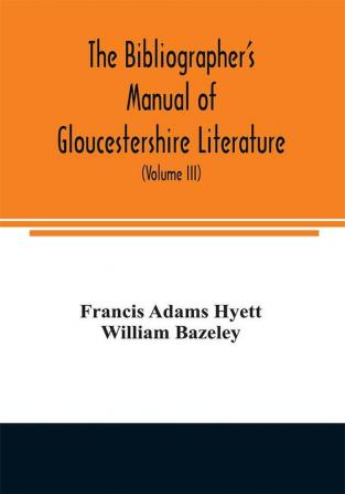 The bibliographer's manual of Gloucestershire literature ; being a classified catalogue of books pamphlets broadsides and other printed matter relating to the county of Gloucester or to the city of Bristol with descriptive and explanatory notes (Volum