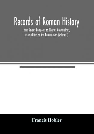 Records of Roman history from Cnæus Pompeius to Tiberius Constantinus as exhibited on the Roman coins (Volume I)