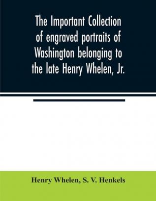 The important collection of engraved portraits of Washington belonging to the late Henry Whelen Jr. of Philadelphia who was one of the Earliest Collectors and from whose collection the late Wm. S. Baker compiled his celebrated book on the Engra