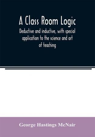 A class room logic deductive and inductive with special application to the science and art of teaching