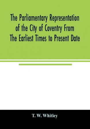 The parliamentary representation of the city of Coventry from the earliest times to present date; Being an Account of the Various Elections Contests Petitions Lives of Members Broadsheets Chronicles Pamphlets Songs &c. Forming the Political A