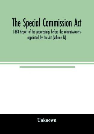 The Special Commission Act 1888 Report of the proceedings before the commissioners appointed by the Act (Volume IV)