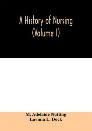 A history of nursing; the evolution of nursing systems from the earliest times to the foundation of the first English and American training schools for nurses (Volume I)