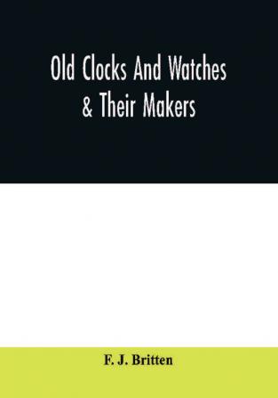 Old clocks and watches & their makers being an historical and descriptive account of the different styles of clocks and watches of the past in England and abroad to which is added a list of ten thousand makers