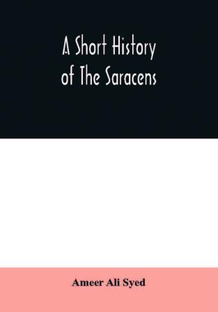 A short history of the Saracens being a concise account of the rise and decline of the Saracenic power and of the economic social and intellectual development of the Arab nation from the earliest times to the destruction of Bagdad and the expulsion of