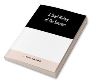 A short history of the Saracens being a concise account of the rise and decline of the Saracenic power and of the economic social and intellectual development of the Arab nation from the earliest times to the destruction of Bagdad and the expulsion of