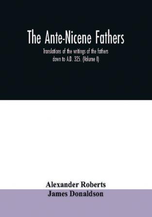 The Ante-Nicene fathers. translations of the writings of the fathers down to A.D. 325. (Volume I)