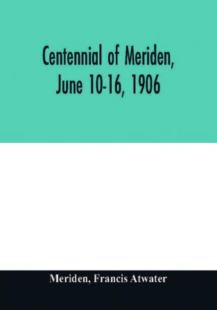 Centennial of Meriden June 10-16 1906; Report of the Proceedings with full Description of the Many Events of Its Successful Celebration; Old Home Week