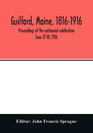 Guilford Maine 1816-1916; proceedings of the centennial celebration June 17-18 1916