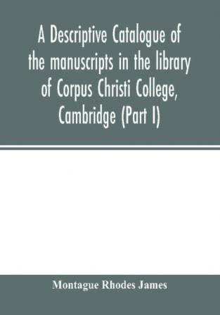 A descriptive catalogue of the manuscripts in the library of Corpus Christi College Cambridge (Part I)