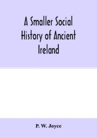 A smaller social history of ancient Ireland treating of the government military system and law; religion learning and art; trades industries and commerce; manners customs and domestic life of the ancient Irish people