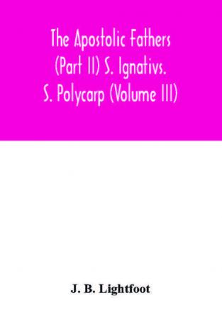 The Apostolic Fathers (Part II) S. Ignativs. S. Polycarp (Volume III)