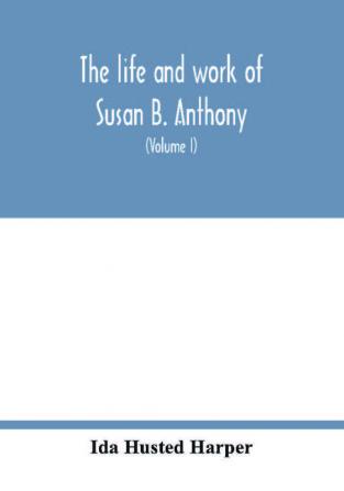 The life and work of Susan B. Anthony; including public addresses her own letters and many from her contemporaries during fifty years (Volume I)