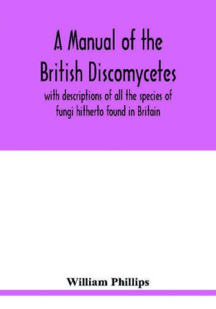 A manual of the British Discomycetes with descriptions of all the species of fungi hitherto found in Britain included in the family and illustrations of the genera