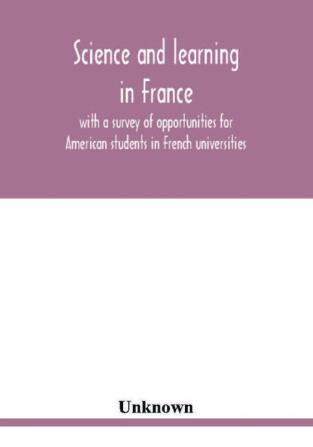 Science and learning in France with a survey of opportunities for American students in French universities; an appreciation by American scholars