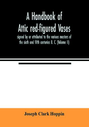 A handbook of Attic red-figured vases signed by or attributed to the various masters of the sixth and fifth centuries B. C. (Volume II)