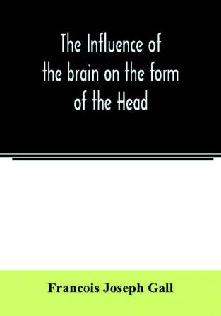 The Influence of the brain on the form of the Head; The Difficulties and Means of Determining the Fundamental Qualities and faculties and of Discovering the seat of their organs