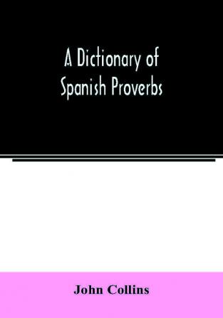 A Dictionary of Spanish Proverbs Compiled from the best Authorities in the Spanish Language Translated into English; with Explanatory Illustrations from the Latin Spanish and English Authors