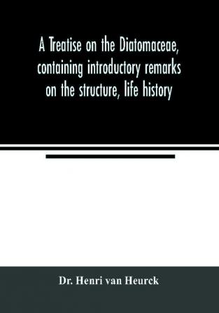 A treatise on the Diatomaceae containing introductory remarks on the structure life history collection cultivation and preparation of diatoms and a description and figure typical of every known genus as well as a description and figure of every spec