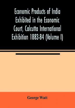 Economic Products of India Exhibited in the Economic Court Calcutta International Exhibition 1883-84 (Volume I)