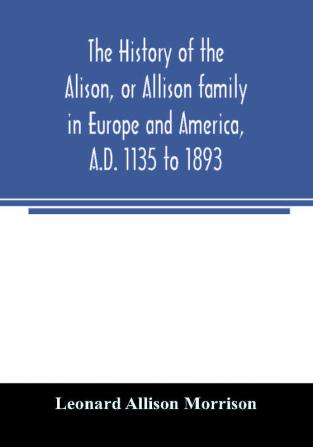 The history of the Alison or Allison family in Europe and America A.D. 1135 to 1893; giving an account of the family in Scotland England Ireland Australia Canada and the United States