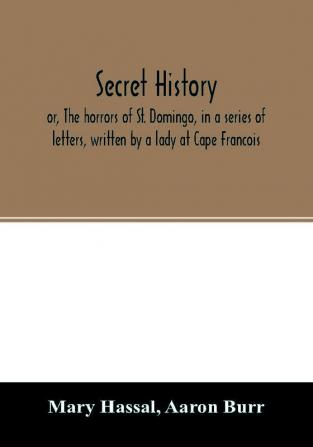 Secret history; or The horrors of St. Domingo in a series of letters written by a lady at Cape Francois to Colonel Burr late vice-president of the United States principally during the command of General Rochambeau