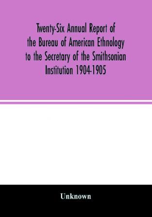 Twenty-Six Annual report of the Bureau of American Ethnology to the Secretary of the Smithsonian Institution 1904-1905