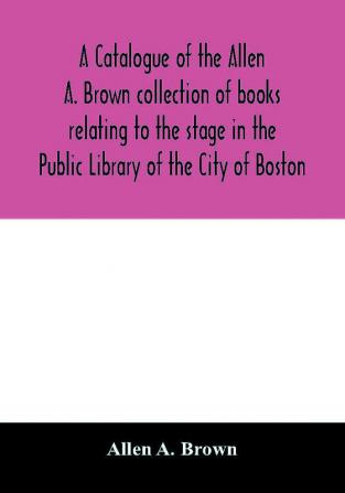 A catalogue of the Allen A. Brown collection of books relating to the stage in the Public Library of the City of Boston