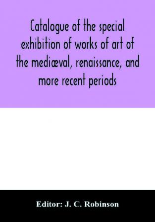 Catalogue Of The Special Exhibition Of Works Of Art Of The Mediæval, Renaissance, And More Recent Periods: On Loan At The South Kensington Museum, June 1862. Ed. By J. C. Robinson