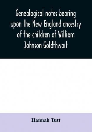 Genealogical notes bearing upon the New England ancestry of the children of William Johnson Goldthwait