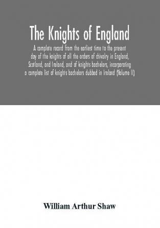 The Knights of England. A complete record from the earliest time to the present day of the knights of all the orders of chivalry in England Scotland and Ireland and of knights bachelors incorporating a complete list of knights bachelors dubbed in Irel