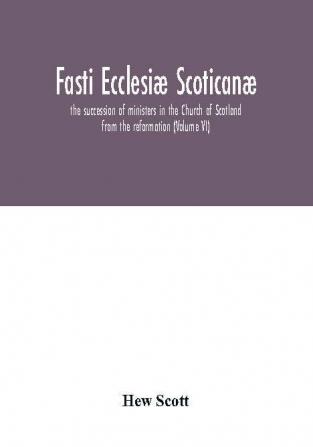 Fasti Ecclesiæ Scoticanæ; The Succession Of Ministers In The Church Of Scotland From The Reformation (Volume Vi)