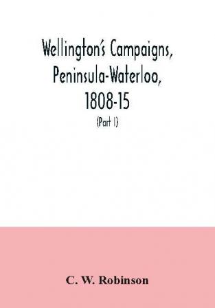 Wellington's campaigns Peninsula-Waterloo 1808-15; also Moore's campaign of Corunna for military students (Part I)