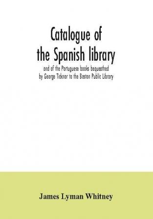 Catalogue of the Spanish library and of the Portuguese books bequeathed by George Ticknor to the Boston Public Library. Together with the collection of the Spanish and Portuguese literature in the general library