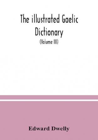 The illustrated Gaelic dictionary specially designed for beginners and for use in schools including every Gaelic word in all the other Gaelic dictionaries and printed books as well as an immense number never in print before (Volume III)