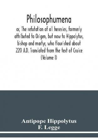 Philosophumena; or The refutation of all heresies formerly attributed to Origen but now to Hippolytus bishop and martyr who flourished about 220 A.D. Translated from the text of Cruice (Volume I)