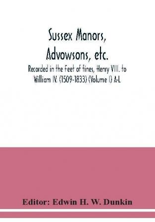 Sussex manors advowsons etc. recorded in the Feet of fines Henry VIII. to William IV. (1509-1833) (Volume I) A-L