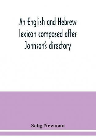 An English and Hebrew lexicon composed after Johnson's directory containing fifteen thousand English words rendered into Biblical or rabbinical Hebrew or into Chaldee. To which is annexed a list of English and Hebrew words the expressions and meanings