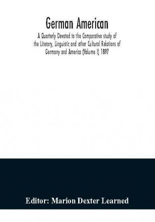 German American. A Quarterly Devoted to the Comparative study of the Literary Linguistic and other Cultural Relations of Germany and America (Volume I) 1897