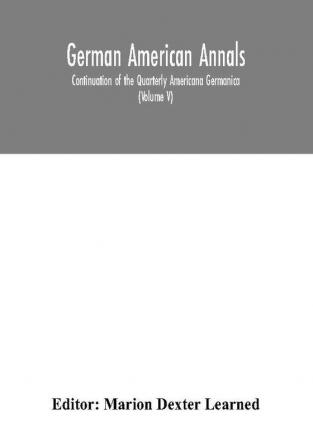 German American Annals; Continuation of the Quarterly Americana Germanica; A Monthly Devoted to the Comparative study of the Historical Literary Linguistic Educational and Commercial Relations of Germany and America (Volume V)