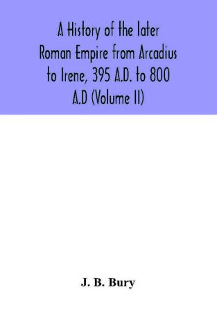 A history of the later Roman Empire from Arcadius to Irene 395 A.D. to 800 A.D (Volume II)