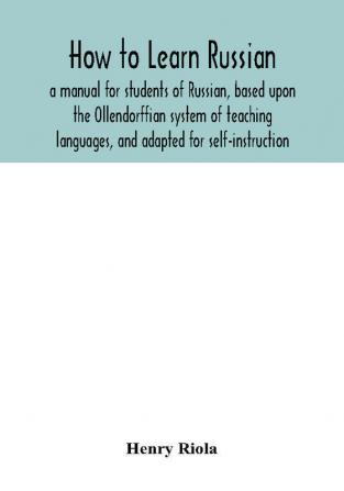 How to learn Russian a manual for students of Russian based upon the Ollendorffian system of teaching languages and adapted for self-instruction